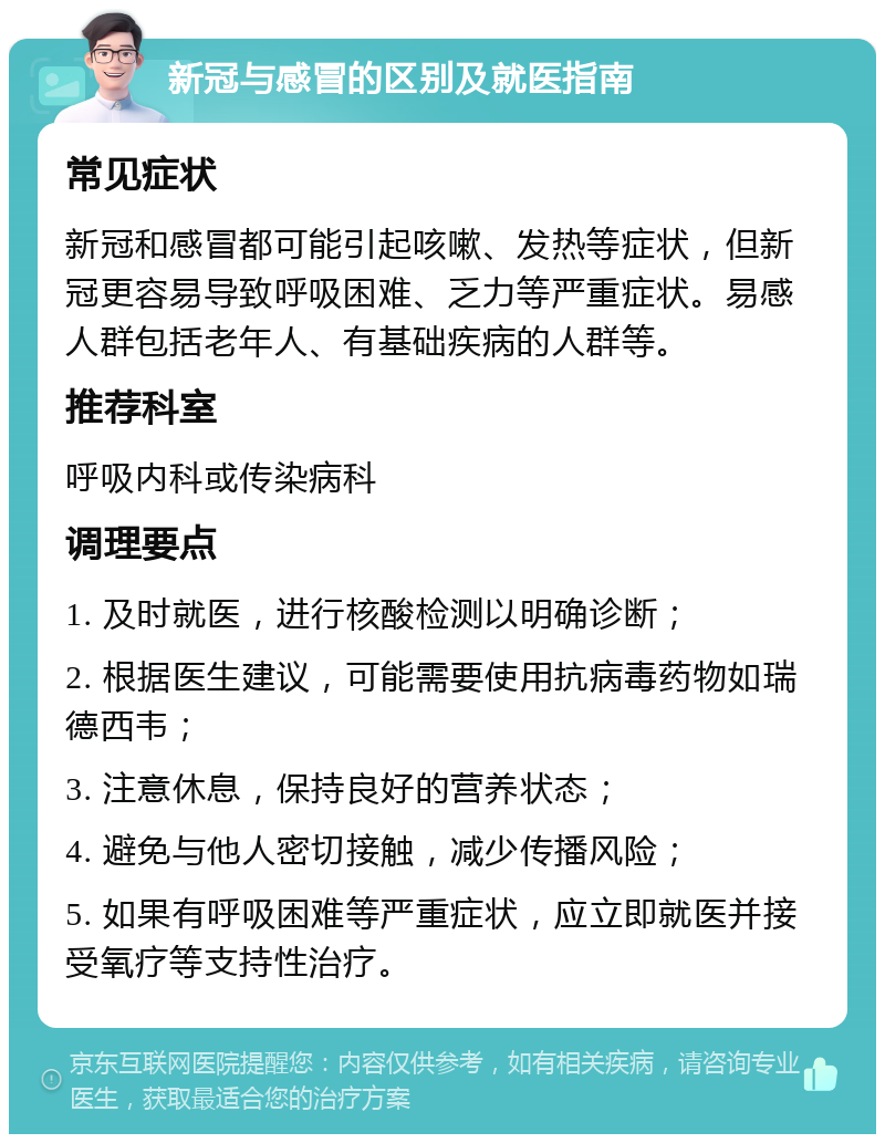 新冠与感冒的区别及就医指南 常见症状 新冠和感冒都可能引起咳嗽、发热等症状，但新冠更容易导致呼吸困难、乏力等严重症状。易感人群包括老年人、有基础疾病的人群等。 推荐科室 呼吸内科或传染病科 调理要点 1. 及时就医，进行核酸检测以明确诊断； 2. 根据医生建议，可能需要使用抗病毒药物如瑞德西韦； 3. 注意休息，保持良好的营养状态； 4. 避免与他人密切接触，减少传播风险； 5. 如果有呼吸困难等严重症状，应立即就医并接受氧疗等支持性治疗。