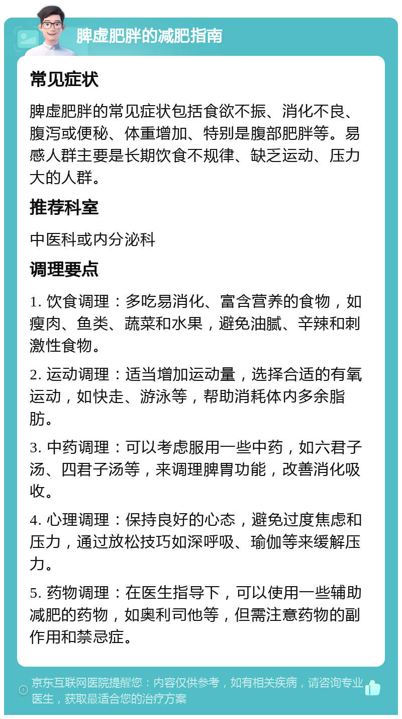 脾虚肥胖的减肥指南 常见症状 脾虚肥胖的常见症状包括食欲不振、消化不良、腹泻或便秘、体重增加、特别是腹部肥胖等。易感人群主要是长期饮食不规律、缺乏运动、压力大的人群。 推荐科室 中医科或内分泌科 调理要点 1. 饮食调理：多吃易消化、富含营养的食物，如瘦肉、鱼类、蔬菜和水果，避免油腻、辛辣和刺激性食物。 2. 运动调理：适当增加运动量，选择合适的有氧运动，如快走、游泳等，帮助消耗体内多余脂肪。 3. 中药调理：可以考虑服用一些中药，如六君子汤、四君子汤等，来调理脾胃功能，改善消化吸收。 4. 心理调理：保持良好的心态，避免过度焦虑和压力，通过放松技巧如深呼吸、瑜伽等来缓解压力。 5. 药物调理：在医生指导下，可以使用一些辅助减肥的药物，如奥利司他等，但需注意药物的副作用和禁忌症。