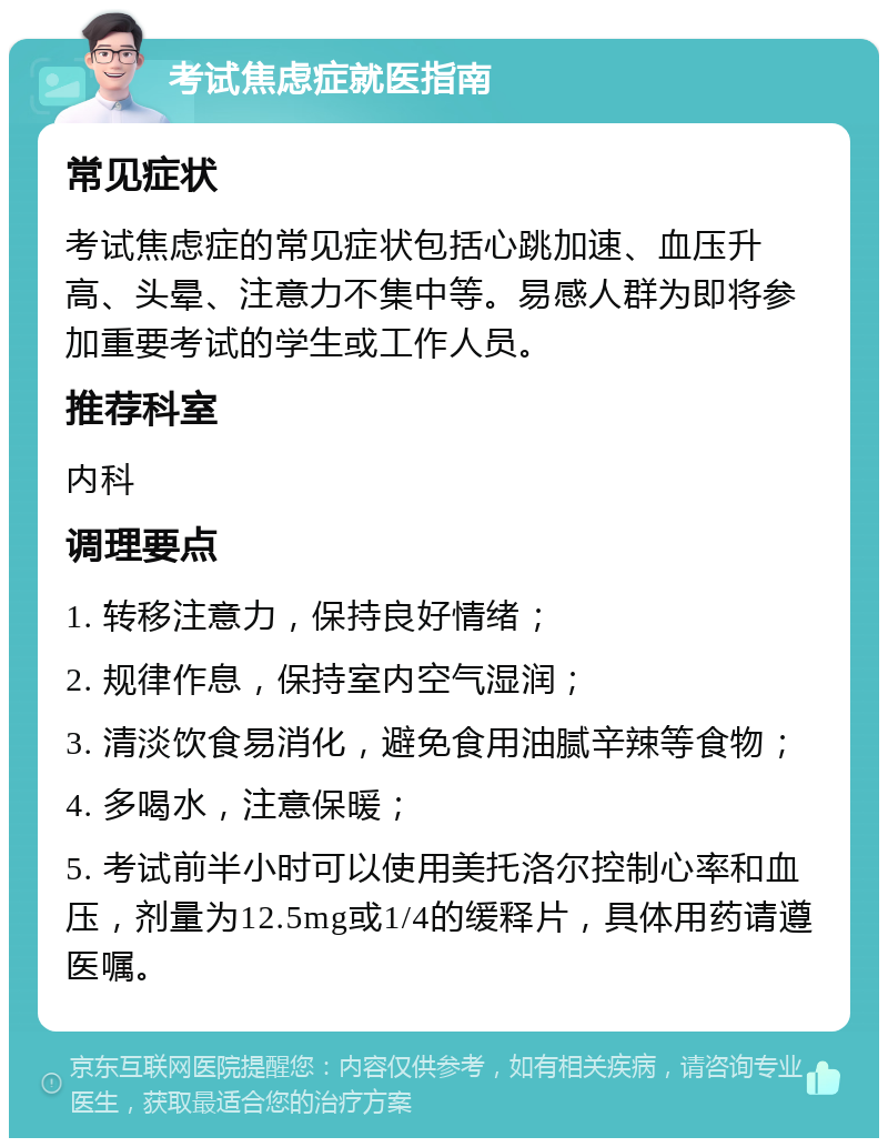 考试焦虑症就医指南 常见症状 考试焦虑症的常见症状包括心跳加速、血压升高、头晕、注意力不集中等。易感人群为即将参加重要考试的学生或工作人员。 推荐科室 内科 调理要点 1. 转移注意力，保持良好情绪； 2. 规律作息，保持室内空气湿润； 3. 清淡饮食易消化，避免食用油腻辛辣等食物； 4. 多喝水，注意保暖； 5. 考试前半小时可以使用美托洛尔控制心率和血压，剂量为12.5mg或1/4的缓释片，具体用药请遵医嘱。