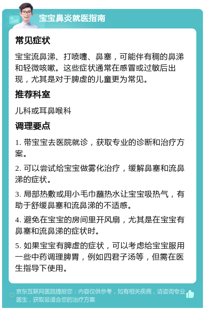 宝宝鼻炎就医指南 常见症状 宝宝流鼻涕、打喷嚏、鼻塞，可能伴有稠的鼻涕和轻微咳嗽。这些症状通常在感冒或过敏后出现，尤其是对于脾虚的儿童更为常见。 推荐科室 儿科或耳鼻喉科 调理要点 1. 带宝宝去医院就诊，获取专业的诊断和治疗方案。 2. 可以尝试给宝宝做雾化治疗，缓解鼻塞和流鼻涕的症状。 3. 局部热敷或用小毛巾蘸热水让宝宝吸热气，有助于舒缓鼻塞和流鼻涕的不适感。 4. 避免在宝宝的房间里开风扇，尤其是在宝宝有鼻塞和流鼻涕的症状时。 5. 如果宝宝有脾虚的症状，可以考虑给宝宝服用一些中药调理脾胃，例如四君子汤等，但需在医生指导下使用。