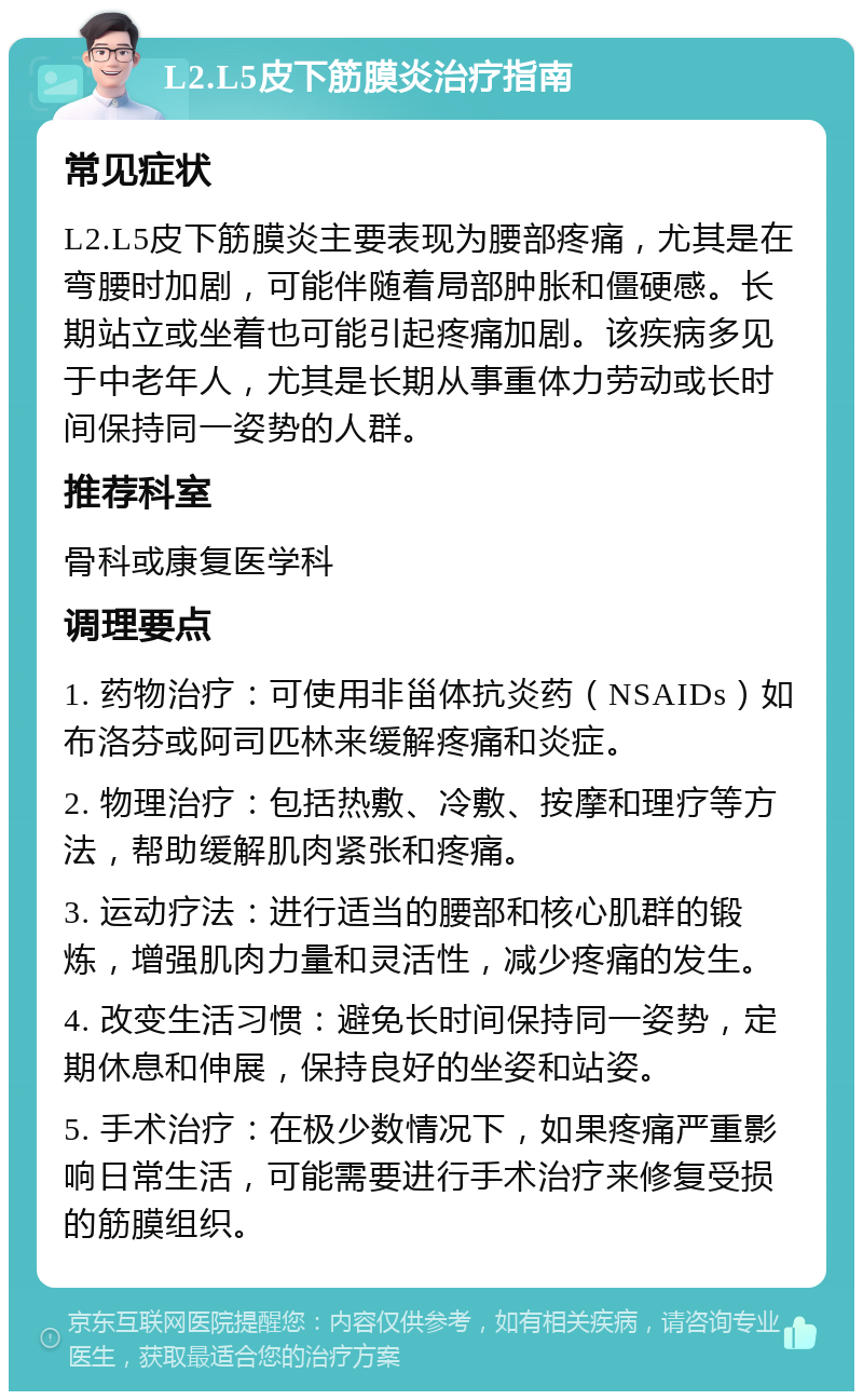 L2.L5皮下筋膜炎治疗指南 常见症状 L2.L5皮下筋膜炎主要表现为腰部疼痛，尤其是在弯腰时加剧，可能伴随着局部肿胀和僵硬感。长期站立或坐着也可能引起疼痛加剧。该疾病多见于中老年人，尤其是长期从事重体力劳动或长时间保持同一姿势的人群。 推荐科室 骨科或康复医学科 调理要点 1. 药物治疗：可使用非甾体抗炎药（NSAIDs）如布洛芬或阿司匹林来缓解疼痛和炎症。 2. 物理治疗：包括热敷、冷敷、按摩和理疗等方法，帮助缓解肌肉紧张和疼痛。 3. 运动疗法：进行适当的腰部和核心肌群的锻炼，增强肌肉力量和灵活性，减少疼痛的发生。 4. 改变生活习惯：避免长时间保持同一姿势，定期休息和伸展，保持良好的坐姿和站姿。 5. 手术治疗：在极少数情况下，如果疼痛严重影响日常生活，可能需要进行手术治疗来修复受损的筋膜组织。