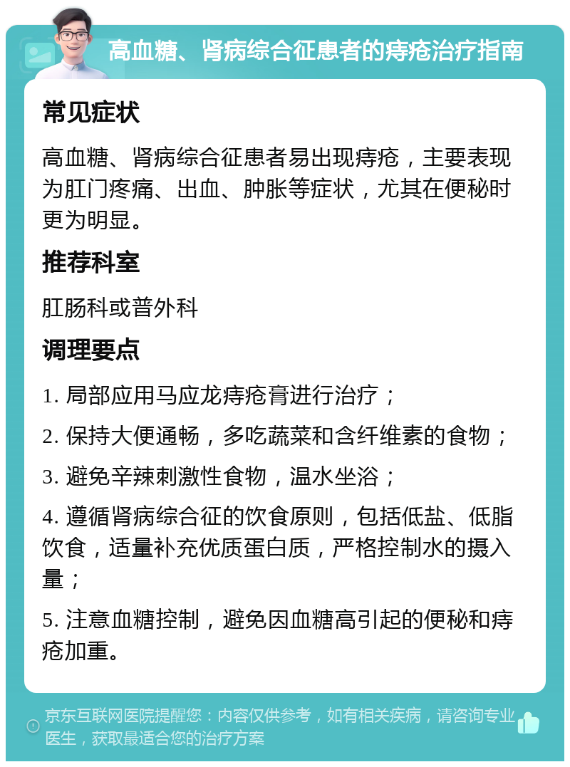 高血糖、肾病综合征患者的痔疮治疗指南 常见症状 高血糖、肾病综合征患者易出现痔疮，主要表现为肛门疼痛、出血、肿胀等症状，尤其在便秘时更为明显。 推荐科室 肛肠科或普外科 调理要点 1. 局部应用马应龙痔疮膏进行治疗； 2. 保持大便通畅，多吃蔬菜和含纤维素的食物； 3. 避免辛辣刺激性食物，温水坐浴； 4. 遵循肾病综合征的饮食原则，包括低盐、低脂饮食，适量补充优质蛋白质，严格控制水的摄入量； 5. 注意血糖控制，避免因血糖高引起的便秘和痔疮加重。