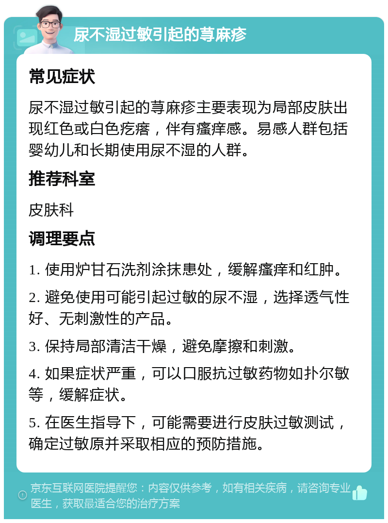 尿不湿过敏引起的荨麻疹 常见症状 尿不湿过敏引起的荨麻疹主要表现为局部皮肤出现红色或白色疙瘩，伴有瘙痒感。易感人群包括婴幼儿和长期使用尿不湿的人群。 推荐科室 皮肤科 调理要点 1. 使用炉甘石洗剂涂抹患处，缓解瘙痒和红肿。 2. 避免使用可能引起过敏的尿不湿，选择透气性好、无刺激性的产品。 3. 保持局部清洁干燥，避免摩擦和刺激。 4. 如果症状严重，可以口服抗过敏药物如扑尔敏等，缓解症状。 5. 在医生指导下，可能需要进行皮肤过敏测试，确定过敏原并采取相应的预防措施。