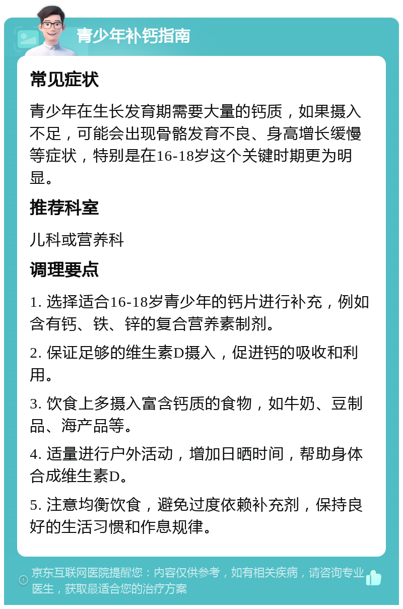 青少年补钙指南 常见症状 青少年在生长发育期需要大量的钙质，如果摄入不足，可能会出现骨骼发育不良、身高增长缓慢等症状，特别是在16-18岁这个关键时期更为明显。 推荐科室 儿科或营养科 调理要点 1. 选择适合16-18岁青少年的钙片进行补充，例如含有钙、铁、锌的复合营养素制剂。 2. 保证足够的维生素D摄入，促进钙的吸收和利用。 3. 饮食上多摄入富含钙质的食物，如牛奶、豆制品、海产品等。 4. 适量进行户外活动，增加日晒时间，帮助身体合成维生素D。 5. 注意均衡饮食，避免过度依赖补充剂，保持良好的生活习惯和作息规律。