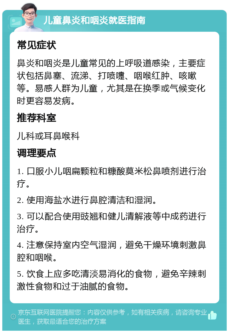 儿童鼻炎和咽炎就医指南 常见症状 鼻炎和咽炎是儿童常见的上呼吸道感染，主要症状包括鼻塞、流涕、打喷嚏、咽喉红肿、咳嗽等。易感人群为儿童，尤其是在换季或气候变化时更容易发病。 推荐科室 儿科或耳鼻喉科 调理要点 1. 口服小儿咽扁颗粒和糠酸莫米松鼻喷剂进行治疗。 2. 使用海盐水进行鼻腔清洁和湿润。 3. 可以配合使用豉翘和健儿清解液等中成药进行治疗。 4. 注意保持室内空气湿润，避免干燥环境刺激鼻腔和咽喉。 5. 饮食上应多吃清淡易消化的食物，避免辛辣刺激性食物和过于油腻的食物。