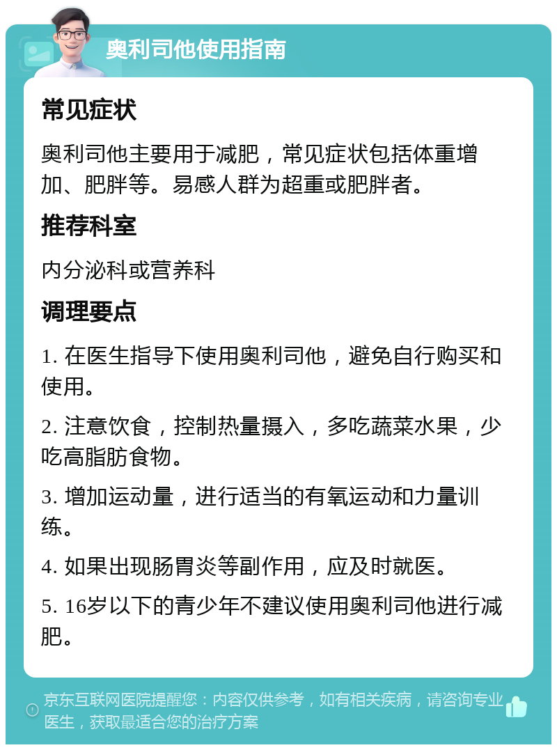 奥利司他使用指南 常见症状 奥利司他主要用于减肥，常见症状包括体重增加、肥胖等。易感人群为超重或肥胖者。 推荐科室 内分泌科或营养科 调理要点 1. 在医生指导下使用奥利司他，避免自行购买和使用。 2. 注意饮食，控制热量摄入，多吃蔬菜水果，少吃高脂肪食物。 3. 增加运动量，进行适当的有氧运动和力量训练。 4. 如果出现肠胃炎等副作用，应及时就医。 5. 16岁以下的青少年不建议使用奥利司他进行减肥。