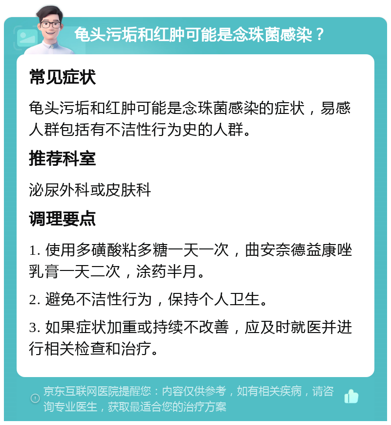 龟头污垢和红肿可能是念珠菌感染？ 常见症状 龟头污垢和红肿可能是念珠菌感染的症状，易感人群包括有不洁性行为史的人群。 推荐科室 泌尿外科或皮肤科 调理要点 1. 使用多磺酸粘多糖一天一次，曲安奈德益康唑乳膏一天二次，涂药半月。 2. 避免不洁性行为，保持个人卫生。 3. 如果症状加重或持续不改善，应及时就医并进行相关检查和治疗。