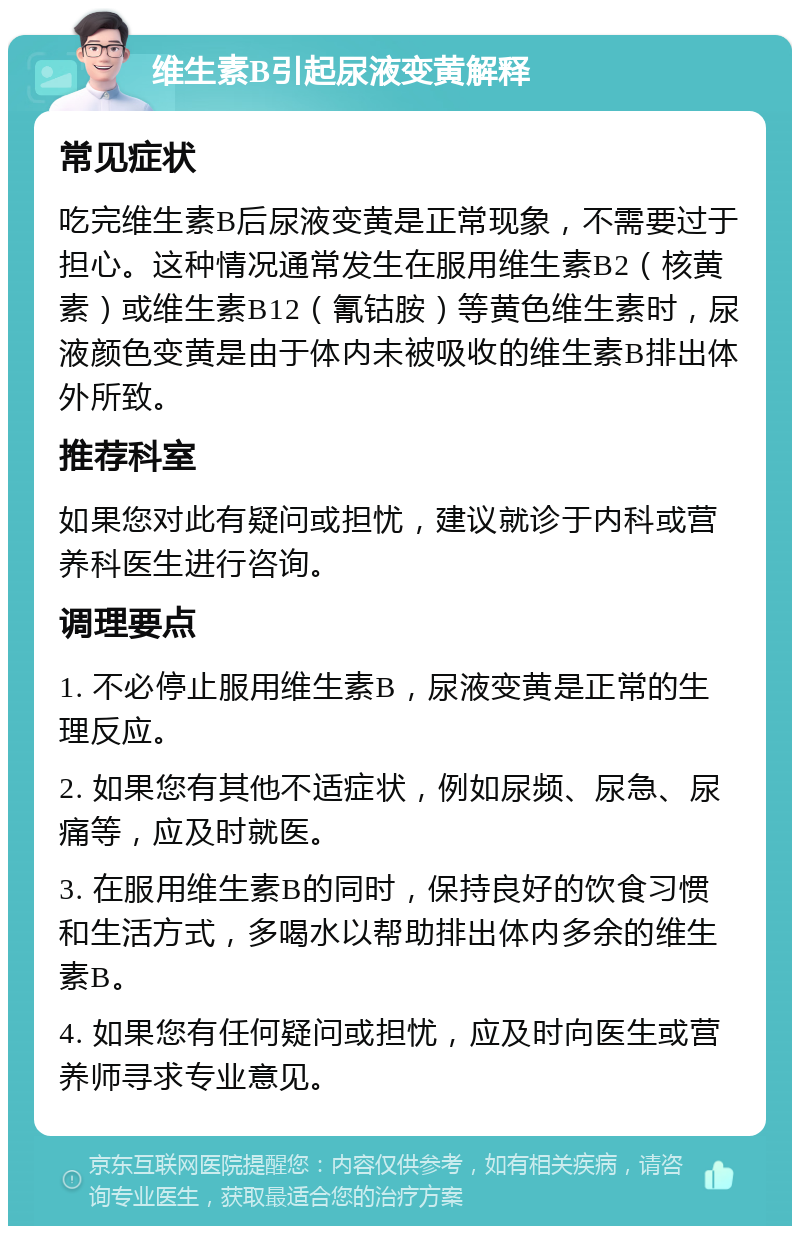 维生素B引起尿液变黄解释 常见症状 吃完维生素B后尿液变黄是正常现象，不需要过于担心。这种情况通常发生在服用维生素B2（核黄素）或维生素B12（氰钴胺）等黄色维生素时，尿液颜色变黄是由于体内未被吸收的维生素B排出体外所致。 推荐科室 如果您对此有疑问或担忧，建议就诊于内科或营养科医生进行咨询。 调理要点 1. 不必停止服用维生素B，尿液变黄是正常的生理反应。 2. 如果您有其他不适症状，例如尿频、尿急、尿痛等，应及时就医。 3. 在服用维生素B的同时，保持良好的饮食习惯和生活方式，多喝水以帮助排出体内多余的维生素B。 4. 如果您有任何疑问或担忧，应及时向医生或营养师寻求专业意见。