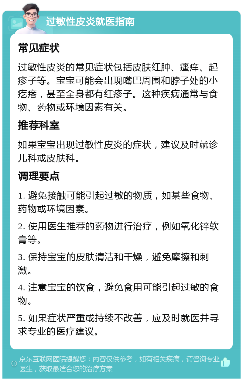 过敏性皮炎就医指南 常见症状 过敏性皮炎的常见症状包括皮肤红肿、瘙痒、起疹子等。宝宝可能会出现嘴巴周围和脖子处的小疙瘩，甚至全身都有红疹子。这种疾病通常与食物、药物或环境因素有关。 推荐科室 如果宝宝出现过敏性皮炎的症状，建议及时就诊儿科或皮肤科。 调理要点 1. 避免接触可能引起过敏的物质，如某些食物、药物或环境因素。 2. 使用医生推荐的药物进行治疗，例如氧化锌软膏等。 3. 保持宝宝的皮肤清洁和干燥，避免摩擦和刺激。 4. 注意宝宝的饮食，避免食用可能引起过敏的食物。 5. 如果症状严重或持续不改善，应及时就医并寻求专业的医疗建议。