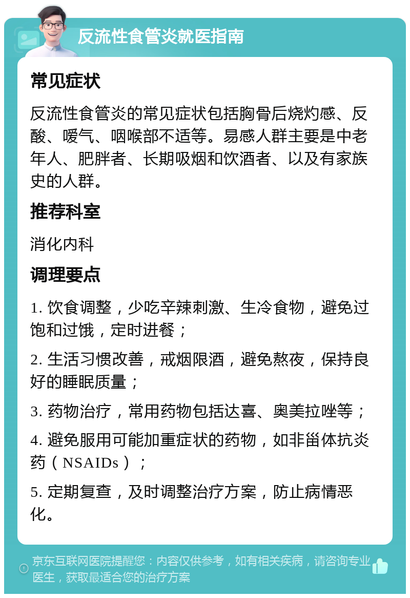 反流性食管炎就医指南 常见症状 反流性食管炎的常见症状包括胸骨后烧灼感、反酸、嗳气、咽喉部不适等。易感人群主要是中老年人、肥胖者、长期吸烟和饮酒者、以及有家族史的人群。 推荐科室 消化内科 调理要点 1. 饮食调整，少吃辛辣刺激、生冷食物，避免过饱和过饿，定时进餐； 2. 生活习惯改善，戒烟限酒，避免熬夜，保持良好的睡眠质量； 3. 药物治疗，常用药物包括达喜、奥美拉唑等； 4. 避免服用可能加重症状的药物，如非甾体抗炎药（NSAIDs）； 5. 定期复查，及时调整治疗方案，防止病情恶化。