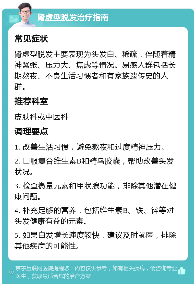 肾虚型脱发治疗指南 常见症状 肾虚型脱发主要表现为头发白、稀疏，伴随着精神紧张、压力大、焦虑等情况。易感人群包括长期熬夜、不良生活习惯者和有家族遗传史的人群。 推荐科室 皮肤科或中医科 调理要点 1. 改善生活习惯，避免熬夜和过度精神压力。 2. 口服复合维生素B和精乌胶囊，帮助改善头发状况。 3. 检查微量元素和甲状腺功能，排除其他潜在健康问题。 4. 补充足够的营养，包括维生素B、铁、锌等对头发健康有益的元素。 5. 如果白发增长速度较快，建议及时就医，排除其他疾病的可能性。