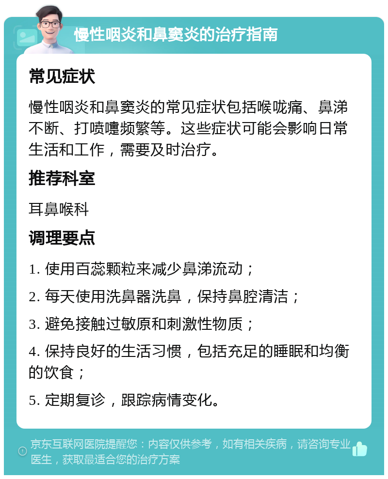 慢性咽炎和鼻窦炎的治疗指南 常见症状 慢性咽炎和鼻窦炎的常见症状包括喉咙痛、鼻涕不断、打喷嚏频繁等。这些症状可能会影响日常生活和工作，需要及时治疗。 推荐科室 耳鼻喉科 调理要点 1. 使用百蕊颗粒来减少鼻涕流动； 2. 每天使用洗鼻器洗鼻，保持鼻腔清洁； 3. 避免接触过敏原和刺激性物质； 4. 保持良好的生活习惯，包括充足的睡眠和均衡的饮食； 5. 定期复诊，跟踪病情变化。