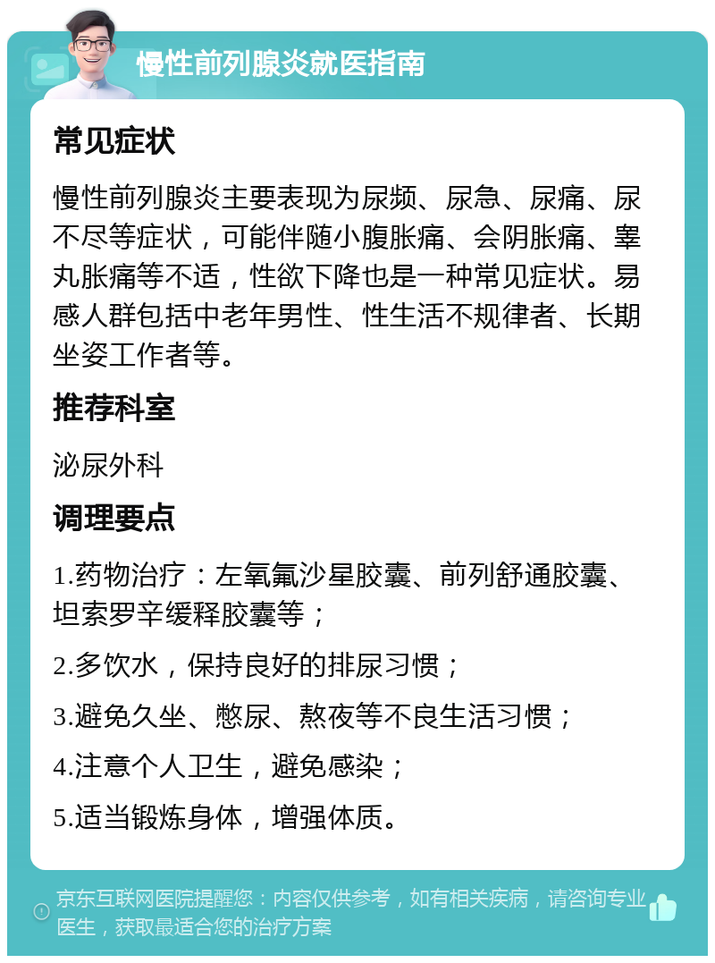 慢性前列腺炎就医指南 常见症状 慢性前列腺炎主要表现为尿频、尿急、尿痛、尿不尽等症状，可能伴随小腹胀痛、会阴胀痛、睾丸胀痛等不适，性欲下降也是一种常见症状。易感人群包括中老年男性、性生活不规律者、长期坐姿工作者等。 推荐科室 泌尿外科 调理要点 1.药物治疗：左氧氟沙星胶囊、前列舒通胶囊、坦索罗辛缓释胶囊等； 2.多饮水，保持良好的排尿习惯； 3.避免久坐、憋尿、熬夜等不良生活习惯； 4.注意个人卫生，避免感染； 5.适当锻炼身体，增强体质。