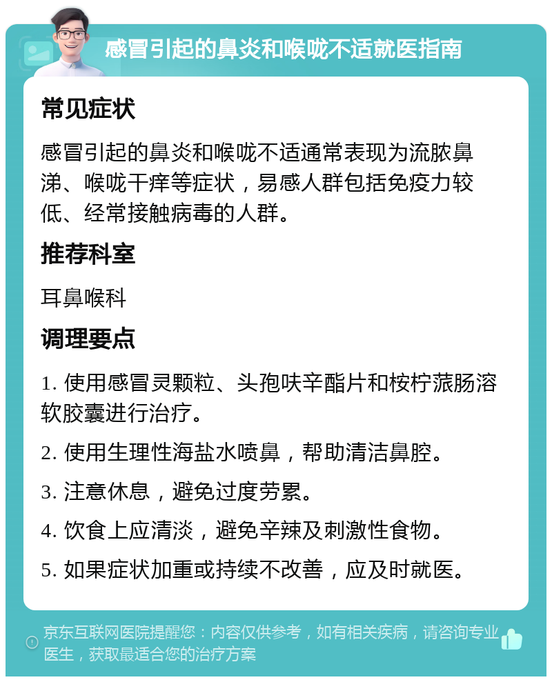 感冒引起的鼻炎和喉咙不适就医指南 常见症状 感冒引起的鼻炎和喉咙不适通常表现为流脓鼻涕、喉咙干痒等症状，易感人群包括免疫力较低、经常接触病毒的人群。 推荐科室 耳鼻喉科 调理要点 1. 使用感冒灵颗粒、头孢呋辛酯片和桉柠蒎肠溶软胶囊进行治疗。 2. 使用生理性海盐水喷鼻，帮助清洁鼻腔。 3. 注意休息，避免过度劳累。 4. 饮食上应清淡，避免辛辣及刺激性食物。 5. 如果症状加重或持续不改善，应及时就医。