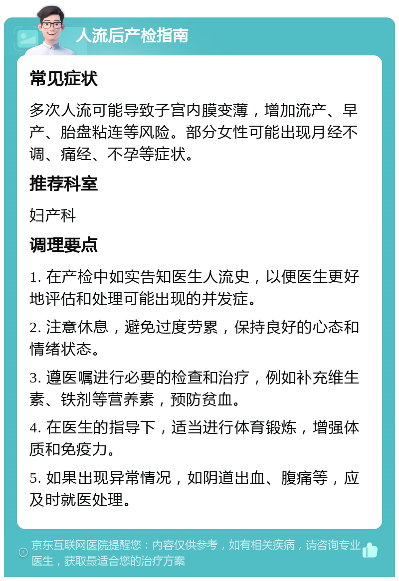 人流后产检指南 常见症状 多次人流可能导致子宫内膜变薄，增加流产、早产、胎盘粘连等风险。部分女性可能出现月经不调、痛经、不孕等症状。 推荐科室 妇产科 调理要点 1. 在产检中如实告知医生人流史，以便医生更好地评估和处理可能出现的并发症。 2. 注意休息，避免过度劳累，保持良好的心态和情绪状态。 3. 遵医嘱进行必要的检查和治疗，例如补充维生素、铁剂等营养素，预防贫血。 4. 在医生的指导下，适当进行体育锻炼，增强体质和免疫力。 5. 如果出现异常情况，如阴道出血、腹痛等，应及时就医处理。