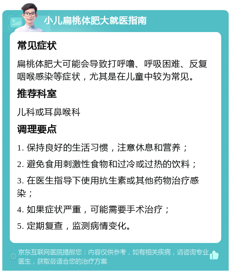 小儿扁桃体肥大就医指南 常见症状 扁桃体肥大可能会导致打呼噜、呼吸困难、反复咽喉感染等症状，尤其是在儿童中较为常见。 推荐科室 儿科或耳鼻喉科 调理要点 1. 保持良好的生活习惯，注意休息和营养； 2. 避免食用刺激性食物和过冷或过热的饮料； 3. 在医生指导下使用抗生素或其他药物治疗感染； 4. 如果症状严重，可能需要手术治疗； 5. 定期复查，监测病情变化。