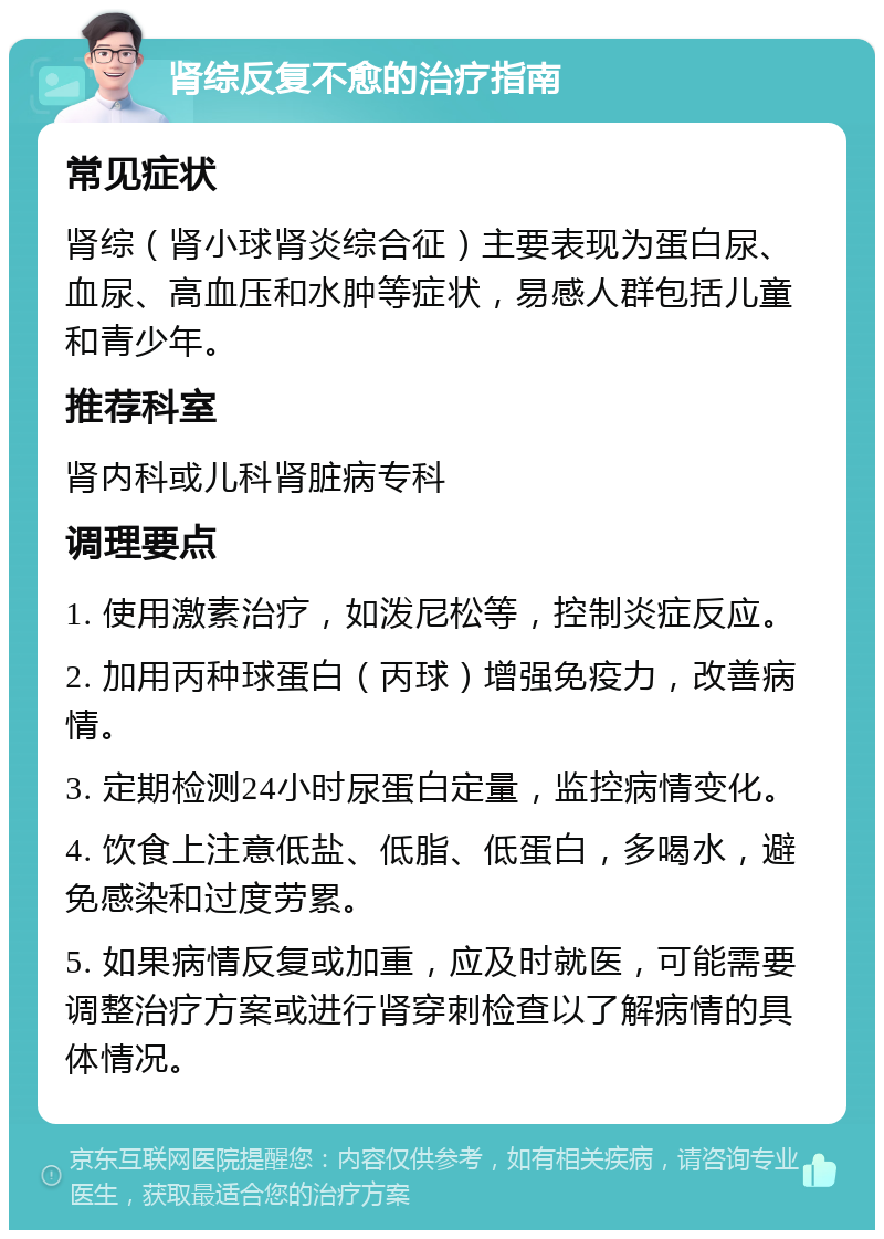 肾综反复不愈的治疗指南 常见症状 肾综（肾小球肾炎综合征）主要表现为蛋白尿、血尿、高血压和水肿等症状，易感人群包括儿童和青少年。 推荐科室 肾内科或儿科肾脏病专科 调理要点 1. 使用激素治疗，如泼尼松等，控制炎症反应。 2. 加用丙种球蛋白（丙球）增强免疫力，改善病情。 3. 定期检测24小时尿蛋白定量，监控病情变化。 4. 饮食上注意低盐、低脂、低蛋白，多喝水，避免感染和过度劳累。 5. 如果病情反复或加重，应及时就医，可能需要调整治疗方案或进行肾穿刺检查以了解病情的具体情况。