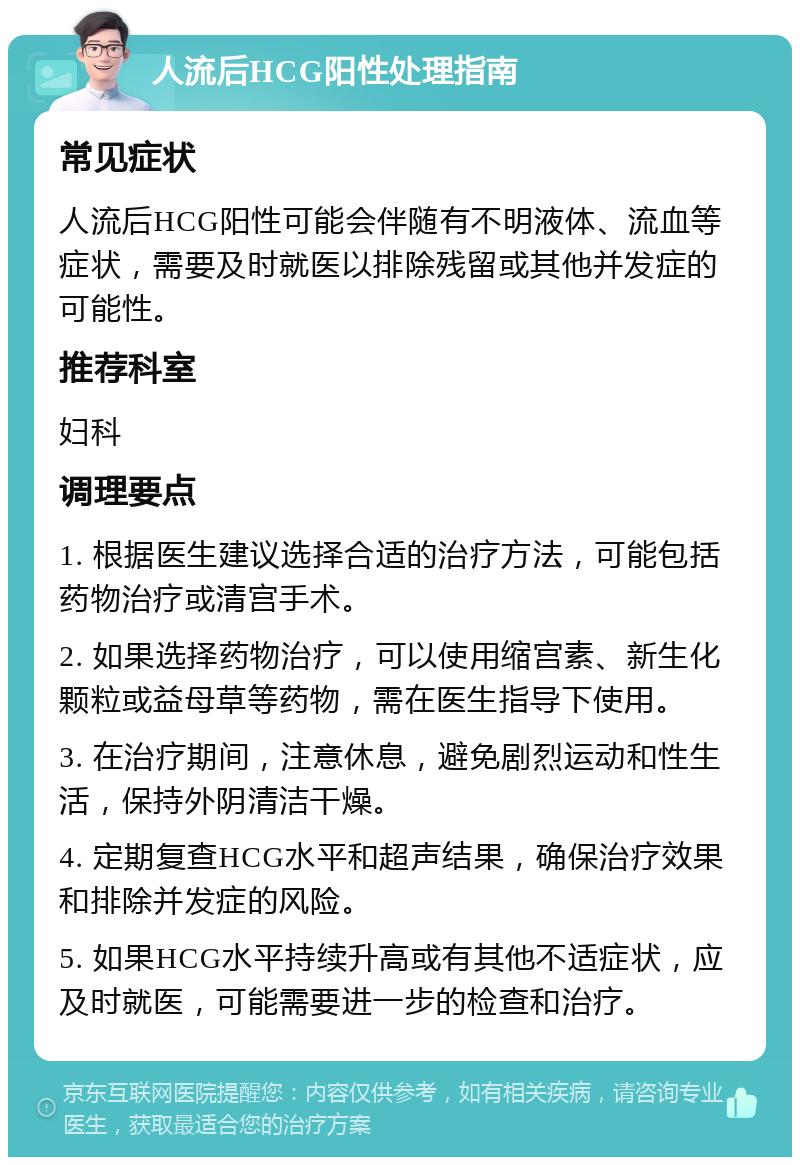 人流后HCG阳性处理指南 常见症状 人流后HCG阳性可能会伴随有不明液体、流血等症状，需要及时就医以排除残留或其他并发症的可能性。 推荐科室 妇科 调理要点 1. 根据医生建议选择合适的治疗方法，可能包括药物治疗或清宫手术。 2. 如果选择药物治疗，可以使用缩宫素、新生化颗粒或益母草等药物，需在医生指导下使用。 3. 在治疗期间，注意休息，避免剧烈运动和性生活，保持外阴清洁干燥。 4. 定期复查HCG水平和超声结果，确保治疗效果和排除并发症的风险。 5. 如果HCG水平持续升高或有其他不适症状，应及时就医，可能需要进一步的检查和治疗。