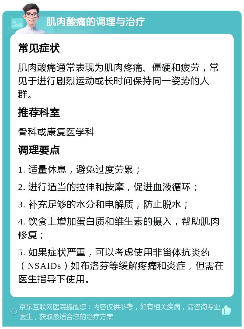 肌肉酸痛的调理与治疗 常见症状 肌肉酸痛通常表现为肌肉疼痛、僵硬和疲劳，常见于进行剧烈运动或长时间保持同一姿势的人群。 推荐科室 骨科或康复医学科 调理要点 1. 适量休息，避免过度劳累； 2. 进行适当的拉伸和按摩，促进血液循环； 3. 补充足够的水分和电解质，防止脱水； 4. 饮食上增加蛋白质和维生素的摄入，帮助肌肉修复； 5. 如果症状严重，可以考虑使用非甾体抗炎药（NSAIDs）如布洛芬等缓解疼痛和炎症，但需在医生指导下使用。