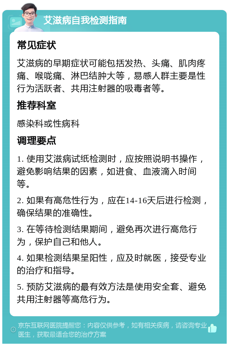 艾滋病自我检测指南 常见症状 艾滋病的早期症状可能包括发热、头痛、肌肉疼痛、喉咙痛、淋巴结肿大等，易感人群主要是性行为活跃者、共用注射器的吸毒者等。 推荐科室 感染科或性病科 调理要点 1. 使用艾滋病试纸检测时，应按照说明书操作，避免影响结果的因素，如进食、血液滴入时间等。 2. 如果有高危性行为，应在14-16天后进行检测，确保结果的准确性。 3. 在等待检测结果期间，避免再次进行高危行为，保护自己和他人。 4. 如果检测结果呈阳性，应及时就医，接受专业的治疗和指导。 5. 预防艾滋病的最有效方法是使用安全套、避免共用注射器等高危行为。