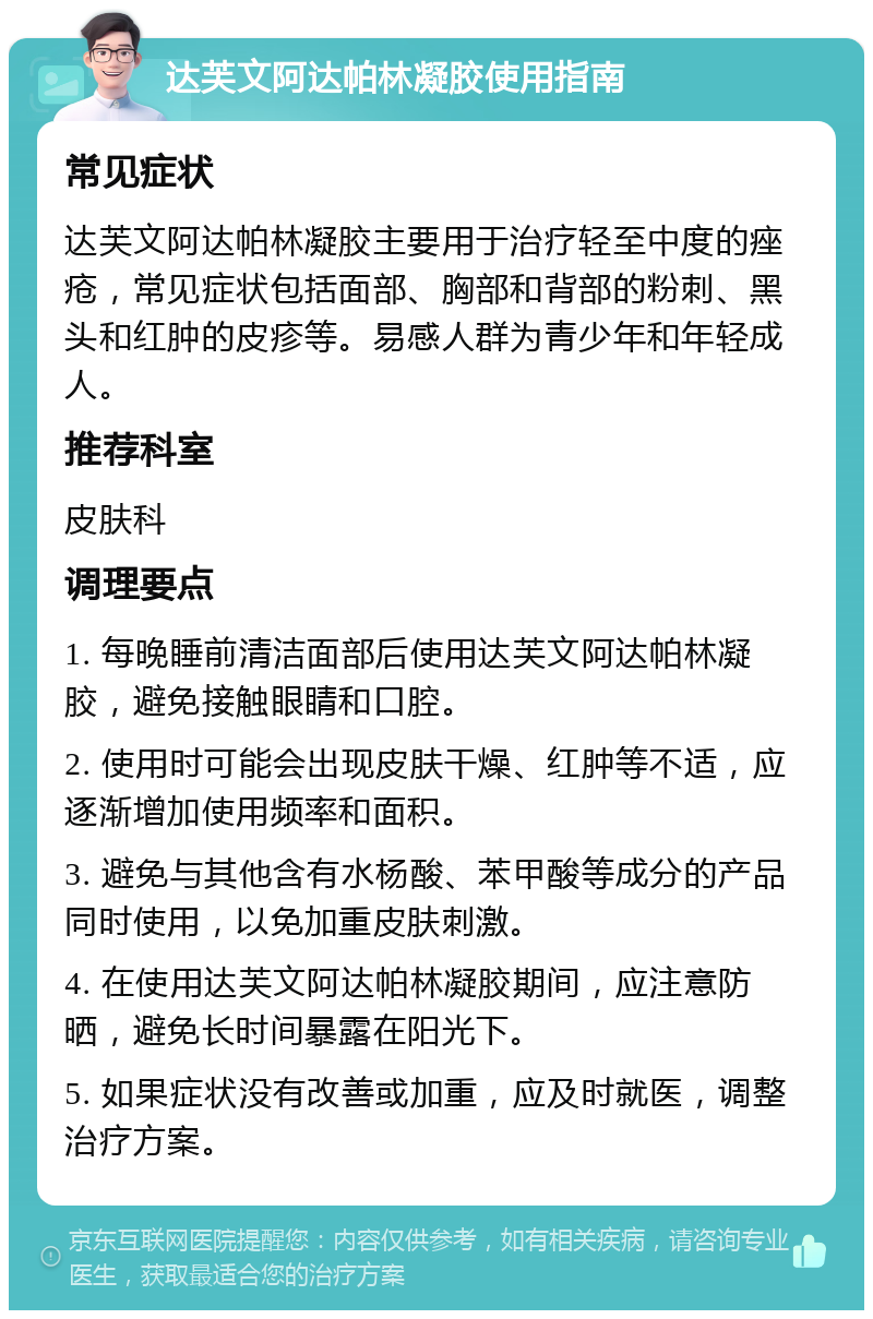 达芙文阿达帕林凝胶使用指南 常见症状 达芙文阿达帕林凝胶主要用于治疗轻至中度的痤疮，常见症状包括面部、胸部和背部的粉刺、黑头和红肿的皮疹等。易感人群为青少年和年轻成人。 推荐科室 皮肤科 调理要点 1. 每晚睡前清洁面部后使用达芙文阿达帕林凝胶，避免接触眼睛和口腔。 2. 使用时可能会出现皮肤干燥、红肿等不适，应逐渐增加使用频率和面积。 3. 避免与其他含有水杨酸、苯甲酸等成分的产品同时使用，以免加重皮肤刺激。 4. 在使用达芙文阿达帕林凝胶期间，应注意防晒，避免长时间暴露在阳光下。 5. 如果症状没有改善或加重，应及时就医，调整治疗方案。