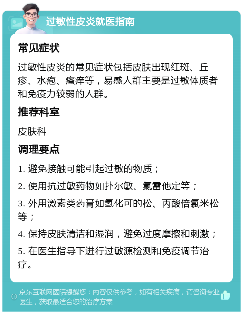 过敏性皮炎就医指南 常见症状 过敏性皮炎的常见症状包括皮肤出现红斑、丘疹、水疱、瘙痒等，易感人群主要是过敏体质者和免疫力较弱的人群。 推荐科室 皮肤科 调理要点 1. 避免接触可能引起过敏的物质； 2. 使用抗过敏药物如扑尔敏、氯雷他定等； 3. 外用激素类药膏如氢化可的松、丙酸倍氯米松等； 4. 保持皮肤清洁和湿润，避免过度摩擦和刺激； 5. 在医生指导下进行过敏源检测和免疫调节治疗。