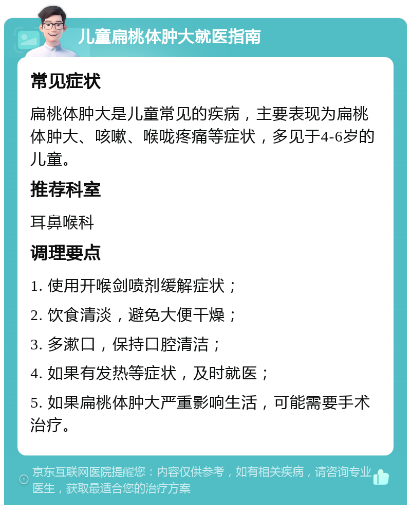 儿童扁桃体肿大就医指南 常见症状 扁桃体肿大是儿童常见的疾病，主要表现为扁桃体肿大、咳嗽、喉咙疼痛等症状，多见于4-6岁的儿童。 推荐科室 耳鼻喉科 调理要点 1. 使用开喉剑喷剂缓解症状； 2. 饮食清淡，避免大便干燥； 3. 多漱口，保持口腔清洁； 4. 如果有发热等症状，及时就医； 5. 如果扁桃体肿大严重影响生活，可能需要手术治疗。