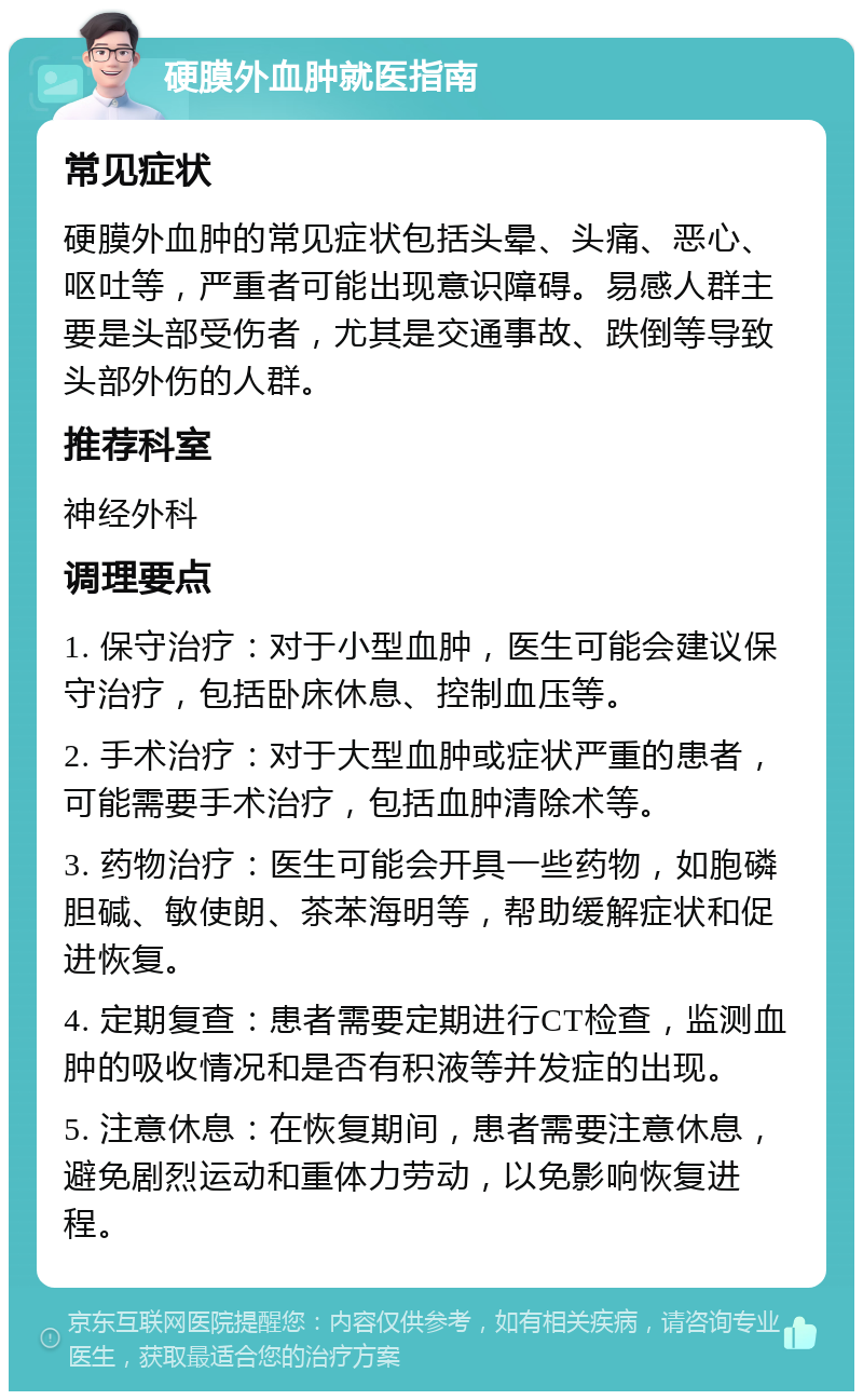 硬膜外血肿就医指南 常见症状 硬膜外血肿的常见症状包括头晕、头痛、恶心、呕吐等，严重者可能出现意识障碍。易感人群主要是头部受伤者，尤其是交通事故、跌倒等导致头部外伤的人群。 推荐科室 神经外科 调理要点 1. 保守治疗：对于小型血肿，医生可能会建议保守治疗，包括卧床休息、控制血压等。 2. 手术治疗：对于大型血肿或症状严重的患者，可能需要手术治疗，包括血肿清除术等。 3. 药物治疗：医生可能会开具一些药物，如胞磷胆碱、敏使朗、茶苯海明等，帮助缓解症状和促进恢复。 4. 定期复查：患者需要定期进行CT检查，监测血肿的吸收情况和是否有积液等并发症的出现。 5. 注意休息：在恢复期间，患者需要注意休息，避免剧烈运动和重体力劳动，以免影响恢复进程。