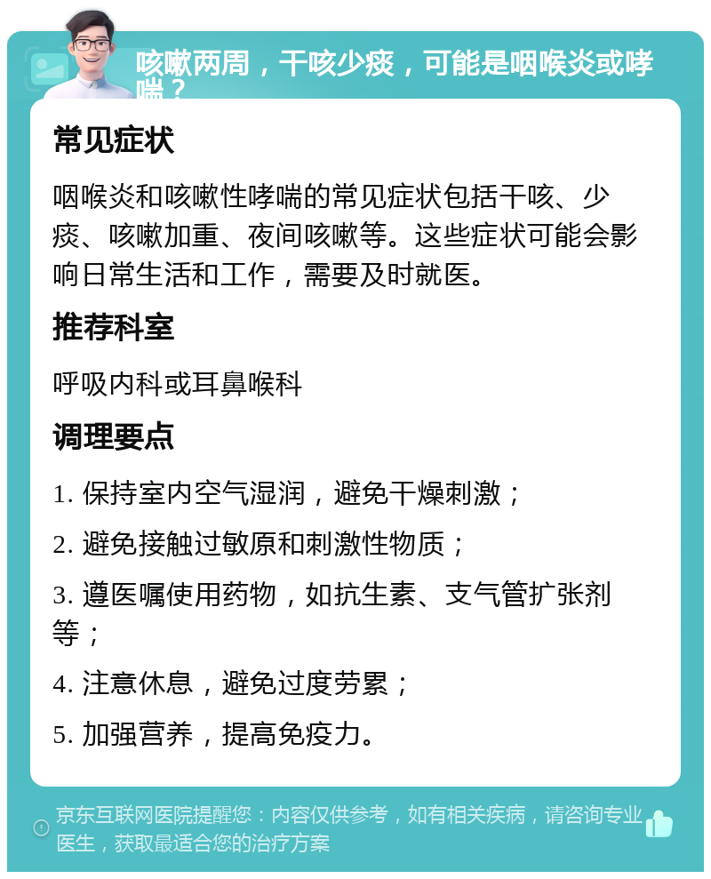 咳嗽两周，干咳少痰，可能是咽喉炎或哮喘？ 常见症状 咽喉炎和咳嗽性哮喘的常见症状包括干咳、少痰、咳嗽加重、夜间咳嗽等。这些症状可能会影响日常生活和工作，需要及时就医。 推荐科室 呼吸内科或耳鼻喉科 调理要点 1. 保持室内空气湿润，避免干燥刺激； 2. 避免接触过敏原和刺激性物质； 3. 遵医嘱使用药物，如抗生素、支气管扩张剂等； 4. 注意休息，避免过度劳累； 5. 加强营养，提高免疫力。