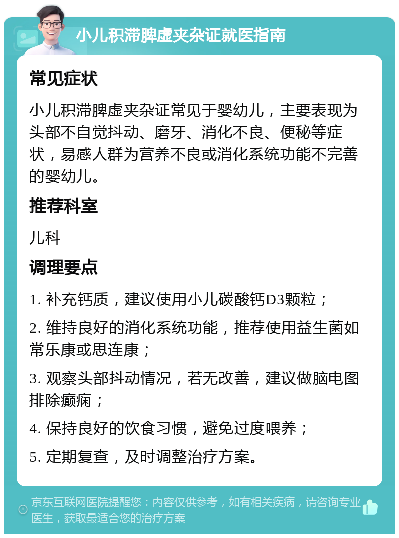 小儿积滞脾虚夹杂证就医指南 常见症状 小儿积滞脾虚夹杂证常见于婴幼儿，主要表现为头部不自觉抖动、磨牙、消化不良、便秘等症状，易感人群为营养不良或消化系统功能不完善的婴幼儿。 推荐科室 儿科 调理要点 1. 补充钙质，建议使用小儿碳酸钙D3颗粒； 2. 维持良好的消化系统功能，推荐使用益生菌如常乐康或思连康； 3. 观察头部抖动情况，若无改善，建议做脑电图排除癫痫； 4. 保持良好的饮食习惯，避免过度喂养； 5. 定期复查，及时调整治疗方案。