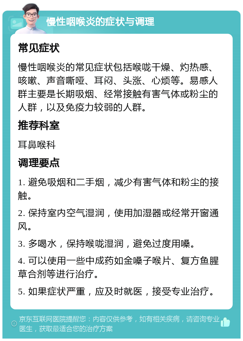 慢性咽喉炎的症状与调理 常见症状 慢性咽喉炎的常见症状包括喉咙干燥、灼热感、咳嗽、声音嘶哑、耳闷、头涨、心烦等。易感人群主要是长期吸烟、经常接触有害气体或粉尘的人群，以及免疫力较弱的人群。 推荐科室 耳鼻喉科 调理要点 1. 避免吸烟和二手烟，减少有害气体和粉尘的接触。 2. 保持室内空气湿润，使用加湿器或经常开窗通风。 3. 多喝水，保持喉咙湿润，避免过度用嗓。 4. 可以使用一些中成药如金嗓子喉片、复方鱼腥草合剂等进行治疗。 5. 如果症状严重，应及时就医，接受专业治疗。