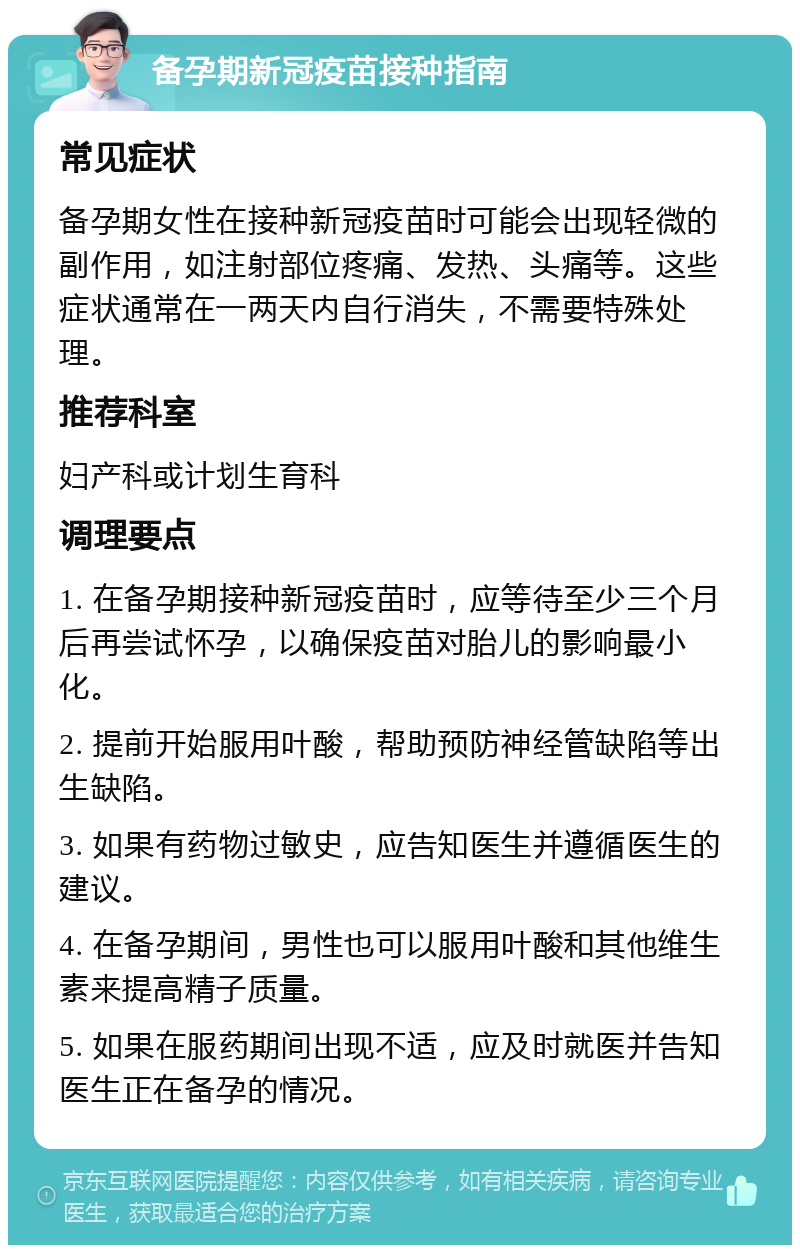 备孕期新冠疫苗接种指南 常见症状 备孕期女性在接种新冠疫苗时可能会出现轻微的副作用，如注射部位疼痛、发热、头痛等。这些症状通常在一两天内自行消失，不需要特殊处理。 推荐科室 妇产科或计划生育科 调理要点 1. 在备孕期接种新冠疫苗时，应等待至少三个月后再尝试怀孕，以确保疫苗对胎儿的影响最小化。 2. 提前开始服用叶酸，帮助预防神经管缺陷等出生缺陷。 3. 如果有药物过敏史，应告知医生并遵循医生的建议。 4. 在备孕期间，男性也可以服用叶酸和其他维生素来提高精子质量。 5. 如果在服药期间出现不适，应及时就医并告知医生正在备孕的情况。