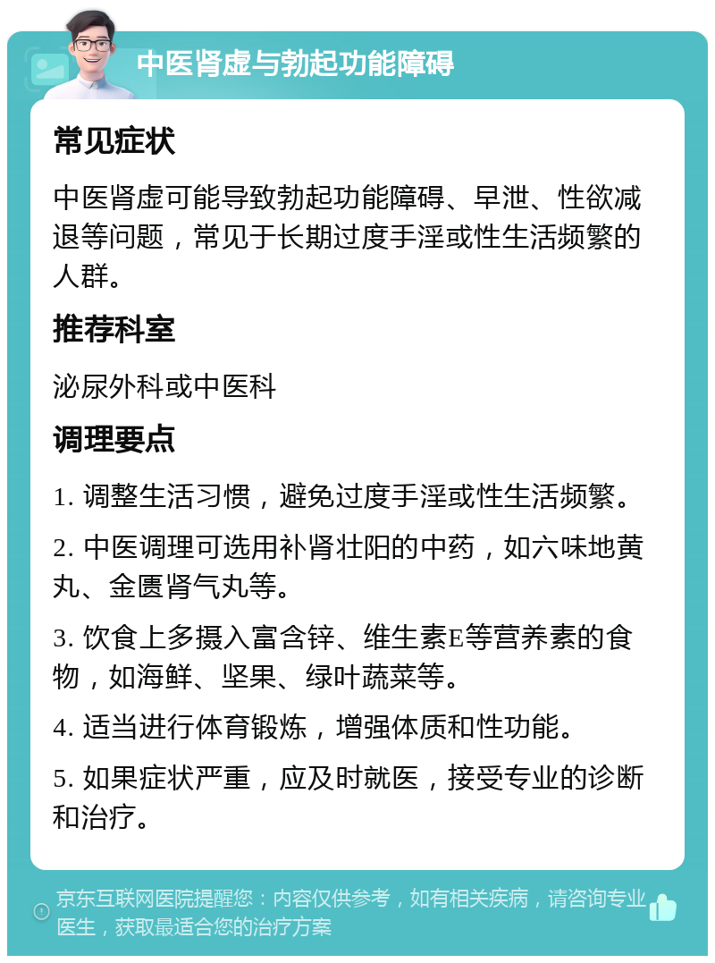 中医肾虚与勃起功能障碍 常见症状 中医肾虚可能导致勃起功能障碍、早泄、性欲减退等问题，常见于长期过度手淫或性生活频繁的人群。 推荐科室 泌尿外科或中医科 调理要点 1. 调整生活习惯，避免过度手淫或性生活频繁。 2. 中医调理可选用补肾壮阳的中药，如六味地黄丸、金匮肾气丸等。 3. 饮食上多摄入富含锌、维生素E等营养素的食物，如海鲜、坚果、绿叶蔬菜等。 4. 适当进行体育锻炼，增强体质和性功能。 5. 如果症状严重，应及时就医，接受专业的诊断和治疗。