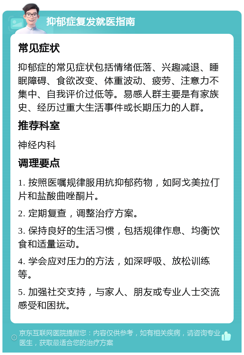 抑郁症复发就医指南 常见症状 抑郁症的常见症状包括情绪低落、兴趣减退、睡眠障碍、食欲改变、体重波动、疲劳、注意力不集中、自我评价过低等。易感人群主要是有家族史、经历过重大生活事件或长期压力的人群。 推荐科室 神经内科 调理要点 1. 按照医嘱规律服用抗抑郁药物，如阿戈美拉仃片和盐酸曲唑酮片。 2. 定期复查，调整治疗方案。 3. 保持良好的生活习惯，包括规律作息、均衡饮食和适量运动。 4. 学会应对压力的方法，如深呼吸、放松训练等。 5. 加强社交支持，与家人、朋友或专业人士交流感受和困扰。