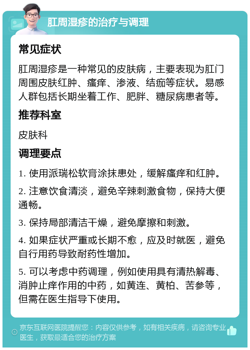 肛周湿疹的治疗与调理 常见症状 肛周湿疹是一种常见的皮肤病，主要表现为肛门周围皮肤红肿、瘙痒、渗液、结痂等症状。易感人群包括长期坐着工作、肥胖、糖尿病患者等。 推荐科室 皮肤科 调理要点 1. 使用派瑞松软膏涂抹患处，缓解瘙痒和红肿。 2. 注意饮食清淡，避免辛辣刺激食物，保持大便通畅。 3. 保持局部清洁干燥，避免摩擦和刺激。 4. 如果症状严重或长期不愈，应及时就医，避免自行用药导致耐药性增加。 5. 可以考虑中药调理，例如使用具有清热解毒、消肿止痒作用的中药，如黄连、黄柏、苦参等，但需在医生指导下使用。