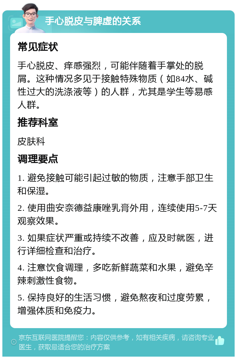 手心脱皮与脾虚的关系 常见症状 手心脱皮、痒感强烈，可能伴随着手掌处的脱屑。这种情况多见于接触特殊物质（如84水、碱性过大的洗涤液等）的人群，尤其是学生等易感人群。 推荐科室 皮肤科 调理要点 1. 避免接触可能引起过敏的物质，注意手部卫生和保湿。 2. 使用曲安奈德益康唑乳膏外用，连续使用5-7天观察效果。 3. 如果症状严重或持续不改善，应及时就医，进行详细检查和治疗。 4. 注意饮食调理，多吃新鲜蔬菜和水果，避免辛辣刺激性食物。 5. 保持良好的生活习惯，避免熬夜和过度劳累，增强体质和免疫力。