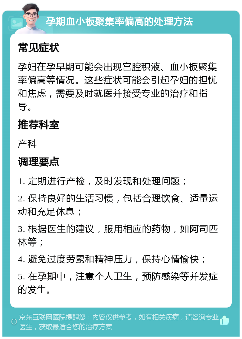 孕期血小板聚集率偏高的处理方法 常见症状 孕妇在孕早期可能会出现宫腔积液、血小板聚集率偏高等情况。这些症状可能会引起孕妇的担忧和焦虑，需要及时就医并接受专业的治疗和指导。 推荐科室 产科 调理要点 1. 定期进行产检，及时发现和处理问题； 2. 保持良好的生活习惯，包括合理饮食、适量运动和充足休息； 3. 根据医生的建议，服用相应的药物，如阿司匹林等； 4. 避免过度劳累和精神压力，保持心情愉快； 5. 在孕期中，注意个人卫生，预防感染等并发症的发生。