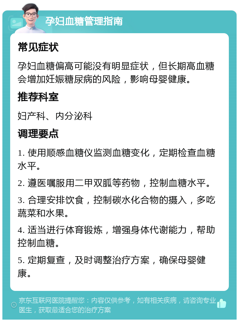 孕妇血糖管理指南 常见症状 孕妇血糖偏高可能没有明显症状，但长期高血糖会增加妊娠糖尿病的风险，影响母婴健康。 推荐科室 妇产科、内分泌科 调理要点 1. 使用顺感血糖仪监测血糖变化，定期检查血糖水平。 2. 遵医嘱服用二甲双胍等药物，控制血糖水平。 3. 合理安排饮食，控制碳水化合物的摄入，多吃蔬菜和水果。 4. 适当进行体育锻炼，增强身体代谢能力，帮助控制血糖。 5. 定期复查，及时调整治疗方案，确保母婴健康。