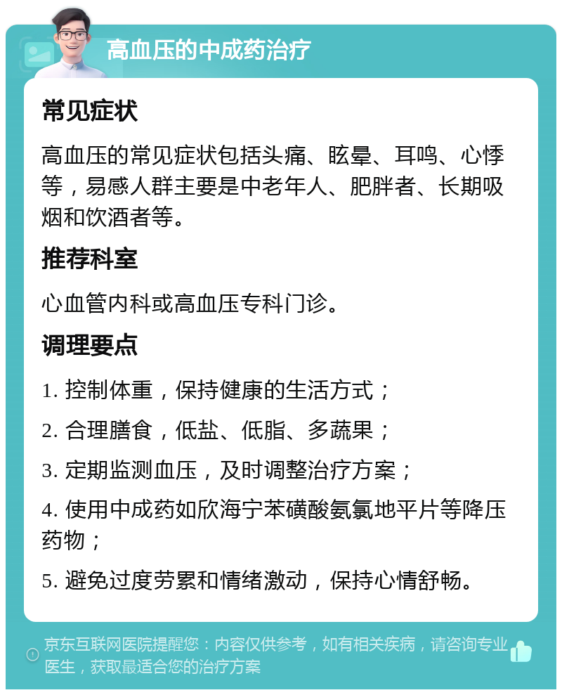 高血压的中成药治疗 常见症状 高血压的常见症状包括头痛、眩晕、耳鸣、心悸等，易感人群主要是中老年人、肥胖者、长期吸烟和饮酒者等。 推荐科室 心血管内科或高血压专科门诊。 调理要点 1. 控制体重，保持健康的生活方式； 2. 合理膳食，低盐、低脂、多蔬果； 3. 定期监测血压，及时调整治疗方案； 4. 使用中成药如欣海宁苯磺酸氨氯地平片等降压药物； 5. 避免过度劳累和情绪激动，保持心情舒畅。