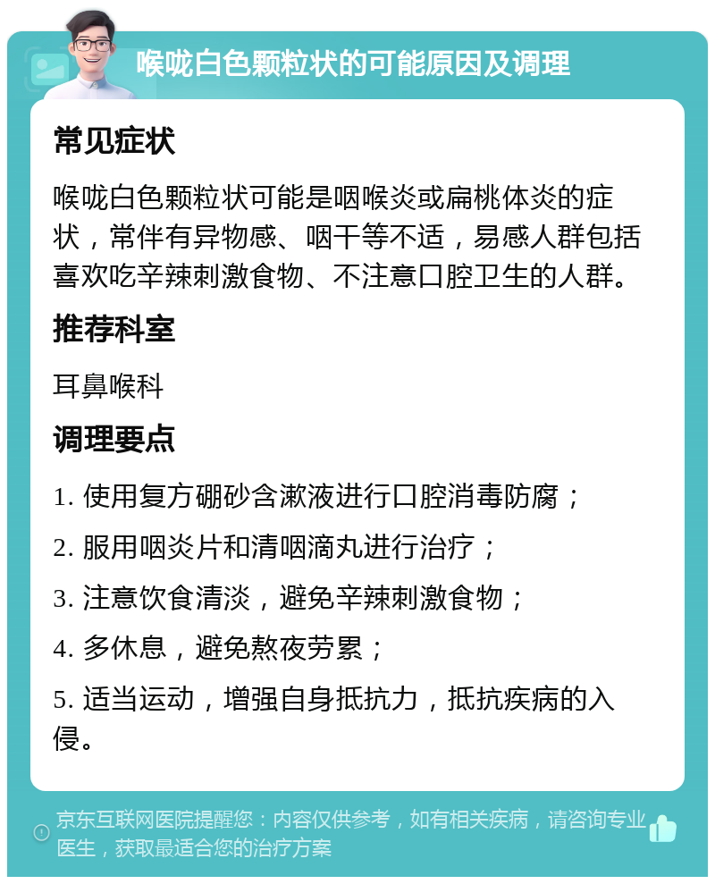 喉咙白色颗粒状的可能原因及调理 常见症状 喉咙白色颗粒状可能是咽喉炎或扁桃体炎的症状，常伴有异物感、咽干等不适，易感人群包括喜欢吃辛辣刺激食物、不注意口腔卫生的人群。 推荐科室 耳鼻喉科 调理要点 1. 使用复方硼砂含漱液进行口腔消毒防腐； 2. 服用咽炎片和清咽滴丸进行治疗； 3. 注意饮食清淡，避免辛辣刺激食物； 4. 多休息，避免熬夜劳累； 5. 适当运动，增强自身抵抗力，抵抗疾病的入侵。