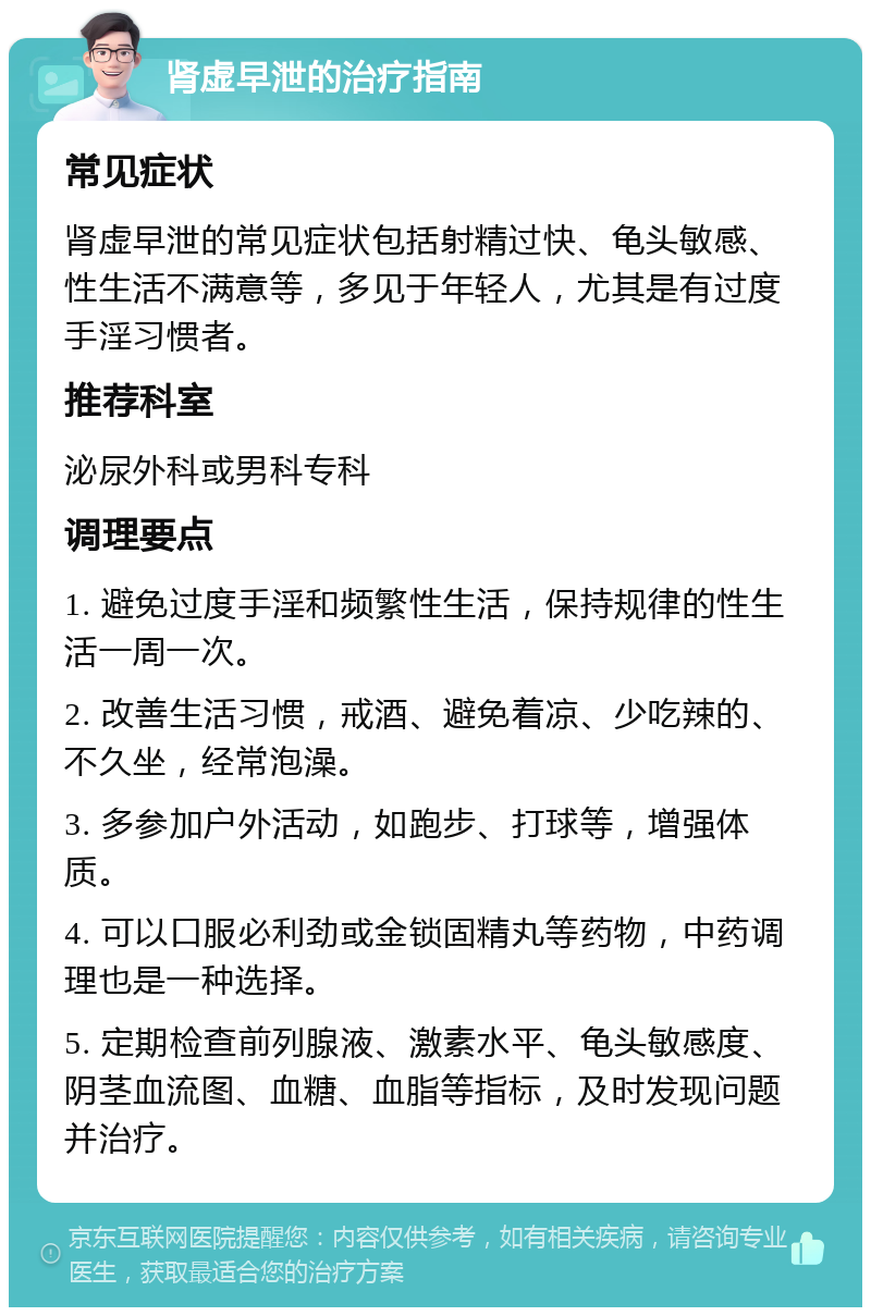 肾虚早泄的治疗指南 常见症状 肾虚早泄的常见症状包括射精过快、龟头敏感、性生活不满意等，多见于年轻人，尤其是有过度手淫习惯者。 推荐科室 泌尿外科或男科专科 调理要点 1. 避免过度手淫和频繁性生活，保持规律的性生活一周一次。 2. 改善生活习惯，戒酒、避免着凉、少吃辣的、不久坐，经常泡澡。 3. 多参加户外活动，如跑步、打球等，增强体质。 4. 可以口服必利劲或金锁固精丸等药物，中药调理也是一种选择。 5. 定期检查前列腺液、激素水平、龟头敏感度、阴茎血流图、血糖、血脂等指标，及时发现问题并治疗。