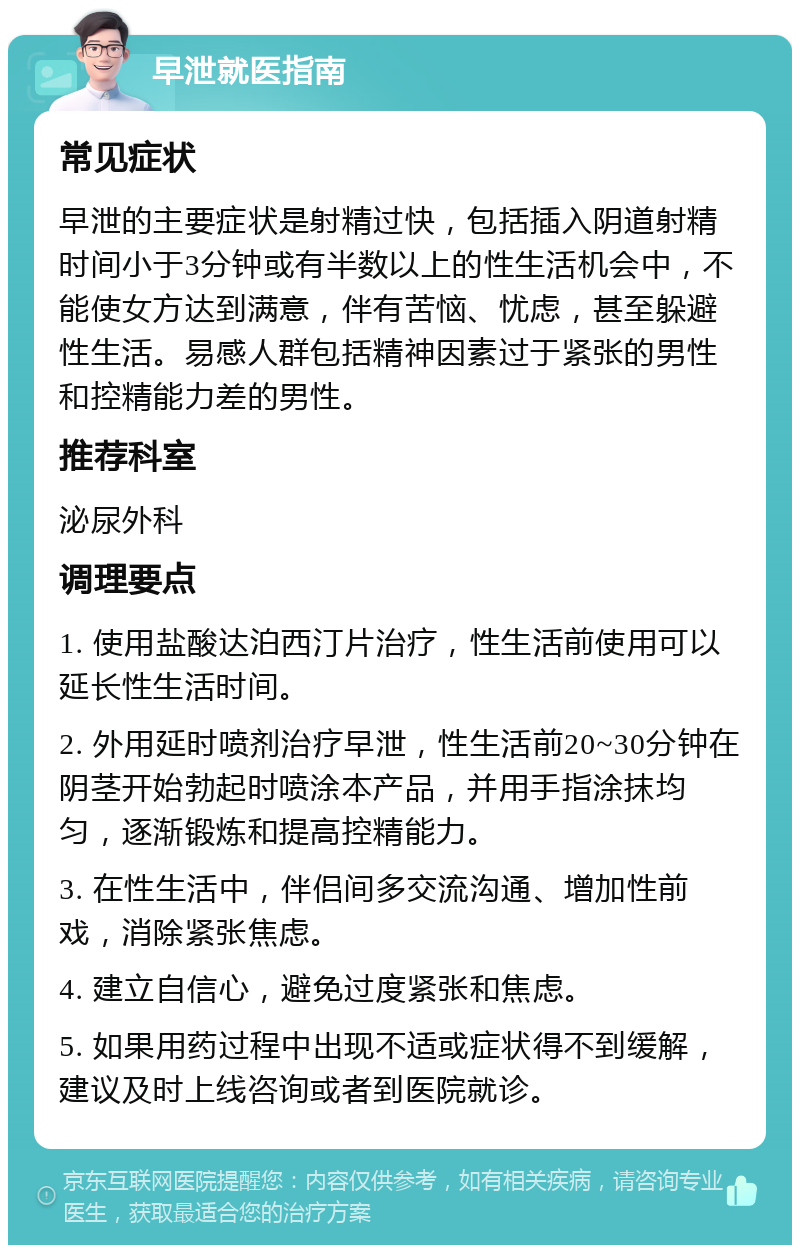 早泄就医指南 常见症状 早泄的主要症状是射精过快，包括插入阴道射精时间小于3分钟或有半数以上的性生活机会中，不能使女方达到满意，伴有苦恼、忧虑，甚至躲避性生活。易感人群包括精神因素过于紧张的男性和控精能力差的男性。 推荐科室 泌尿外科 调理要点 1. 使用盐酸达泊西汀片治疗，性生活前使用可以延长性生活时间。 2. 外用延时喷剂治疗早泄，性生活前20~30分钟在阴茎开始勃起时喷涂本产品，并用手指涂抹均匀，逐渐锻炼和提高控精能力。 3. 在性生活中，伴侣间多交流沟通、增加性前戏，消除紧张焦虑。 4. 建立自信心，避免过度紧张和焦虑。 5. 如果用药过程中出现不适或症状得不到缓解，建议及时上线咨询或者到医院就诊。