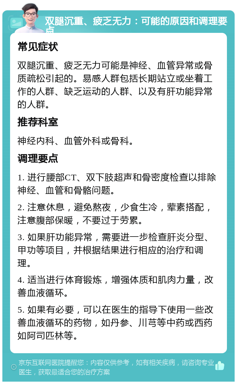 双腿沉重、疲乏无力：可能的原因和调理要点 常见症状 双腿沉重、疲乏无力可能是神经、血管异常或骨质疏松引起的。易感人群包括长期站立或坐着工作的人群、缺乏运动的人群、以及有肝功能异常的人群。 推荐科室 神经内科、血管外科或骨科。 调理要点 1. 进行腰部CT、双下肢超声和骨密度检查以排除神经、血管和骨骼问题。 2. 注意休息，避免熬夜，少食生冷，荤素搭配，注意腹部保暖，不要过于劳累。 3. 如果肝功能异常，需要进一步检查肝炎分型、甲功等项目，并根据结果进行相应的治疗和调理。 4. 适当进行体育锻炼，增强体质和肌肉力量，改善血液循环。 5. 如果有必要，可以在医生的指导下使用一些改善血液循环的药物，如丹参、川芎等中药或西药如阿司匹林等。