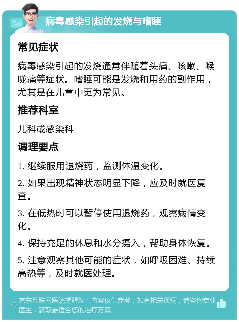 病毒感染引起的发烧与嗜睡 常见症状 病毒感染引起的发烧通常伴随着头痛、咳嗽、喉咙痛等症状。嗜睡可能是发烧和用药的副作用，尤其是在儿童中更为常见。 推荐科室 儿科或感染科 调理要点 1. 继续服用退烧药，监测体温变化。 2. 如果出现精神状态明显下降，应及时就医复查。 3. 在低热时可以暂停使用退烧药，观察病情变化。 4. 保持充足的休息和水分摄入，帮助身体恢复。 5. 注意观察其他可能的症状，如呼吸困难、持续高热等，及时就医处理。