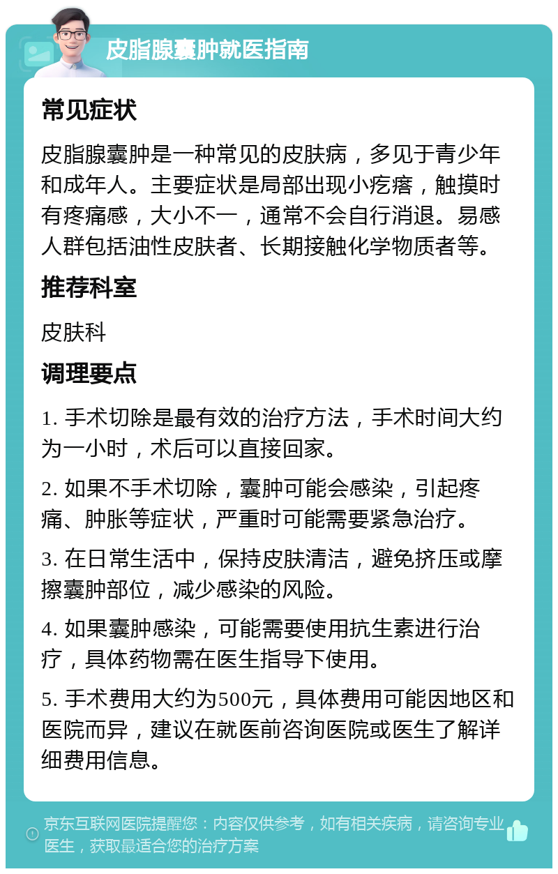 皮脂腺囊肿就医指南 常见症状 皮脂腺囊肿是一种常见的皮肤病，多见于青少年和成年人。主要症状是局部出现小疙瘩，触摸时有疼痛感，大小不一，通常不会自行消退。易感人群包括油性皮肤者、长期接触化学物质者等。 推荐科室 皮肤科 调理要点 1. 手术切除是最有效的治疗方法，手术时间大约为一小时，术后可以直接回家。 2. 如果不手术切除，囊肿可能会感染，引起疼痛、肿胀等症状，严重时可能需要紧急治疗。 3. 在日常生活中，保持皮肤清洁，避免挤压或摩擦囊肿部位，减少感染的风险。 4. 如果囊肿感染，可能需要使用抗生素进行治疗，具体药物需在医生指导下使用。 5. 手术费用大约为500元，具体费用可能因地区和医院而异，建议在就医前咨询医院或医生了解详细费用信息。