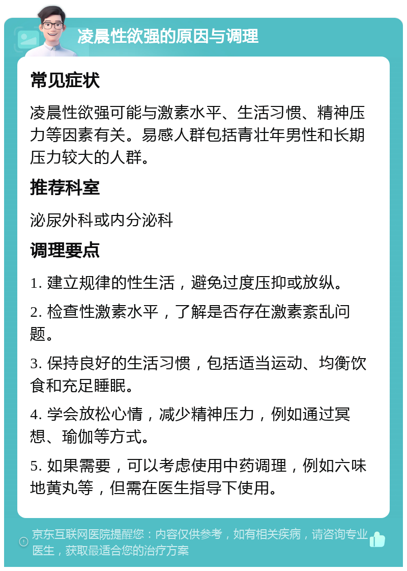 凌晨性欲强的原因与调理 常见症状 凌晨性欲强可能与激素水平、生活习惯、精神压力等因素有关。易感人群包括青壮年男性和长期压力较大的人群。 推荐科室 泌尿外科或内分泌科 调理要点 1. 建立规律的性生活，避免过度压抑或放纵。 2. 检查性激素水平，了解是否存在激素紊乱问题。 3. 保持良好的生活习惯，包括适当运动、均衡饮食和充足睡眠。 4. 学会放松心情，减少精神压力，例如通过冥想、瑜伽等方式。 5. 如果需要，可以考虑使用中药调理，例如六味地黄丸等，但需在医生指导下使用。