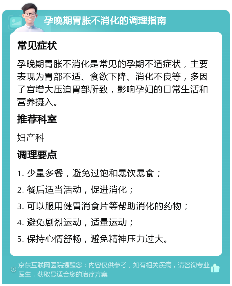 孕晚期胃胀不消化的调理指南 常见症状 孕晚期胃胀不消化是常见的孕期不适症状，主要表现为胃部不适、食欲下降、消化不良等，多因子宫增大压迫胃部所致，影响孕妇的日常生活和营养摄入。 推荐科室 妇产科 调理要点 1. 少量多餐，避免过饱和暴饮暴食； 2. 餐后适当活动，促进消化； 3. 可以服用健胃消食片等帮助消化的药物； 4. 避免剧烈运动，适量运动； 5. 保持心情舒畅，避免精神压力过大。