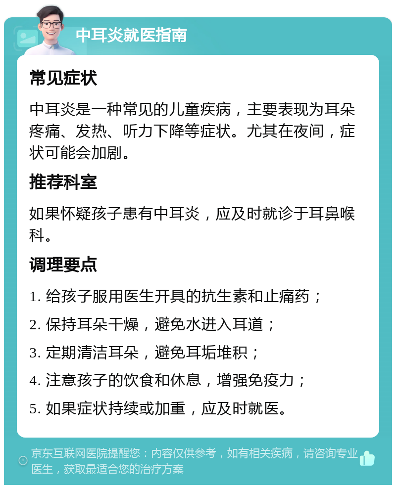 中耳炎就医指南 常见症状 中耳炎是一种常见的儿童疾病，主要表现为耳朵疼痛、发热、听力下降等症状。尤其在夜间，症状可能会加剧。 推荐科室 如果怀疑孩子患有中耳炎，应及时就诊于耳鼻喉科。 调理要点 1. 给孩子服用医生开具的抗生素和止痛药； 2. 保持耳朵干燥，避免水进入耳道； 3. 定期清洁耳朵，避免耳垢堆积； 4. 注意孩子的饮食和休息，增强免疫力； 5. 如果症状持续或加重，应及时就医。