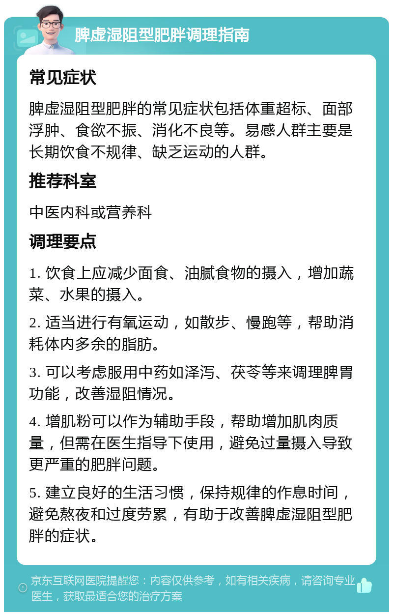 脾虚湿阻型肥胖调理指南 常见症状 脾虚湿阻型肥胖的常见症状包括体重超标、面部浮肿、食欲不振、消化不良等。易感人群主要是长期饮食不规律、缺乏运动的人群。 推荐科室 中医内科或营养科 调理要点 1. 饮食上应减少面食、油腻食物的摄入，增加蔬菜、水果的摄入。 2. 适当进行有氧运动，如散步、慢跑等，帮助消耗体内多余的脂肪。 3. 可以考虑服用中药如泽泻、茯苓等来调理脾胃功能，改善湿阻情况。 4. 增肌粉可以作为辅助手段，帮助增加肌肉质量，但需在医生指导下使用，避免过量摄入导致更严重的肥胖问题。 5. 建立良好的生活习惯，保持规律的作息时间，避免熬夜和过度劳累，有助于改善脾虚湿阻型肥胖的症状。