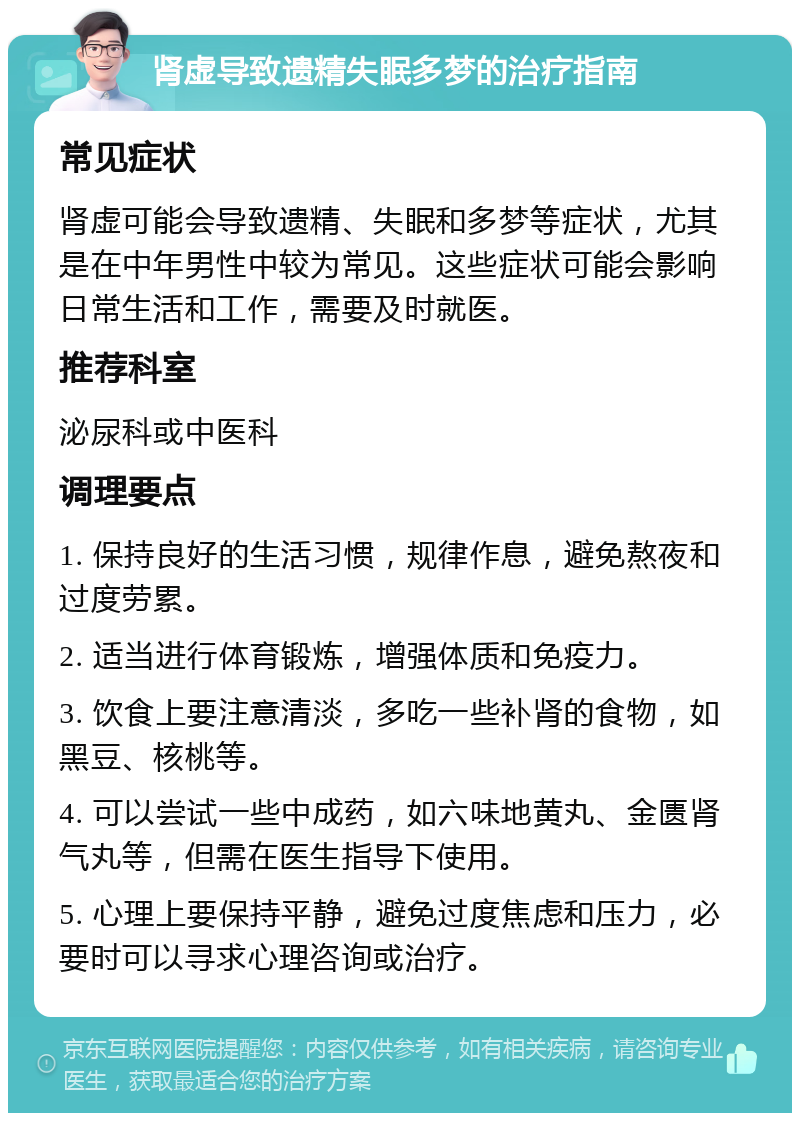 肾虚导致遗精失眠多梦的治疗指南 常见症状 肾虚可能会导致遗精、失眠和多梦等症状，尤其是在中年男性中较为常见。这些症状可能会影响日常生活和工作，需要及时就医。 推荐科室 泌尿科或中医科 调理要点 1. 保持良好的生活习惯，规律作息，避免熬夜和过度劳累。 2. 适当进行体育锻炼，增强体质和免疫力。 3. 饮食上要注意清淡，多吃一些补肾的食物，如黑豆、核桃等。 4. 可以尝试一些中成药，如六味地黄丸、金匮肾气丸等，但需在医生指导下使用。 5. 心理上要保持平静，避免过度焦虑和压力，必要时可以寻求心理咨询或治疗。